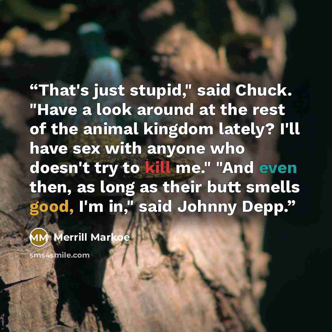 “That's just stupid," said Chuck. "Have a look around at the rest of the animal kingdom lately? I'll have sex with anyone who doesn't try to kill me." "And even then, as long as their butt smells good, I'm in," said Johnny Depp.” quote by Merrill Markoe