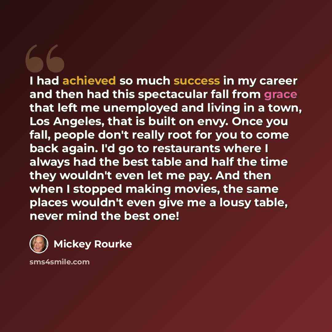 “I had achieved so much success in my career and then had this spectacular fall from grace that left me unemployed and living in a town, Los Angeles, that is built on envy. Once you fall, people don't really root for you to come back again. I'd go to restaurants where I always had the best table…” quote by Mickey Rourke