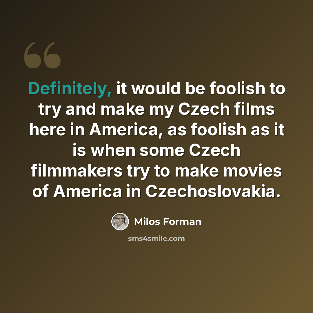 “Definitely, it would be foolish to try and make my Czech films here in America, as foolish as it is when some Czech filmmakers try to make movies of America in Czechoslovakia.” quote by Milos Forman