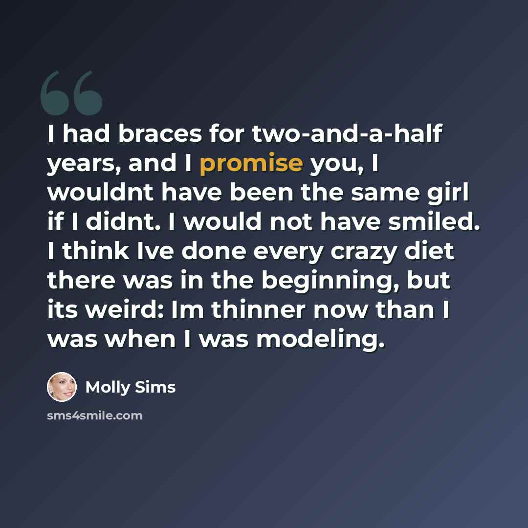 “I had braces for two-and-a-half years, and I promise you, I wouldnt have been the same girl if I didnt. I would not have smiled. I think Ive done every crazy diet there was in the beginning, but its weird: Im thinner now than I was when I was modeling.” quote by Molly Sims
