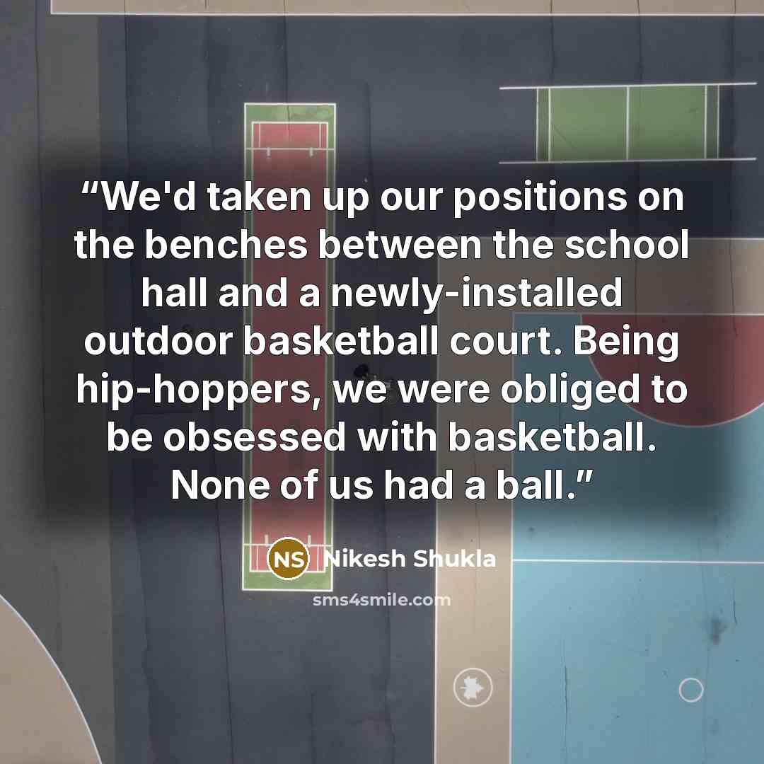 “We'd taken up our positions on the benches between the school hall and a newly-installed outdoor basketball court. Being hip-hoppers, we were obliged to be obsessed with basketball. None of us had a ball.” quote by Nikesh Shukla