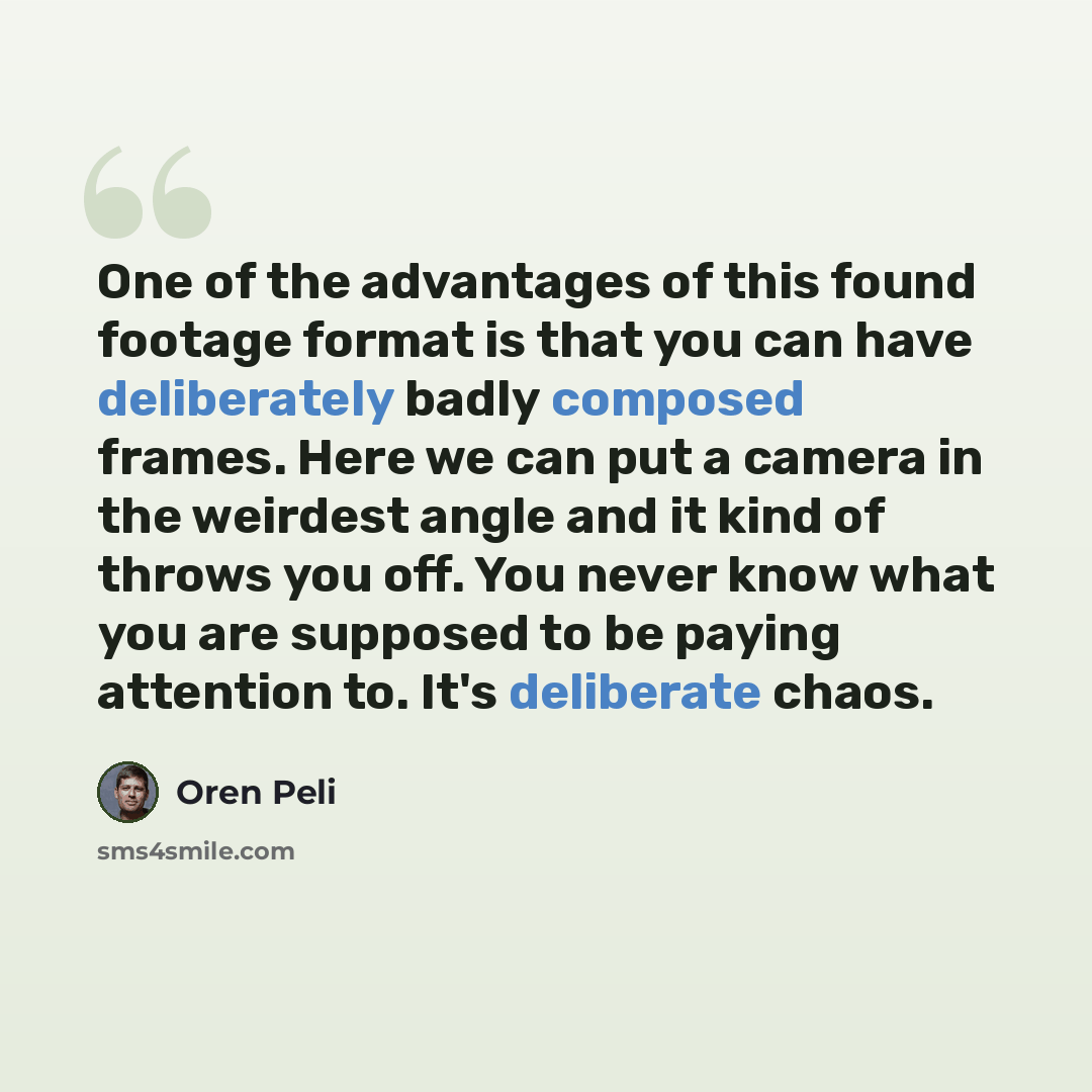 “One of the advantages of this found footage format is that you can have deliberately badly composed frames. Here we can put a camera in the weirdest angle and it kind of throws you off. You never know what you are supposed to be paying attention to. It's deliberate chaos.” quote by Oren Peli