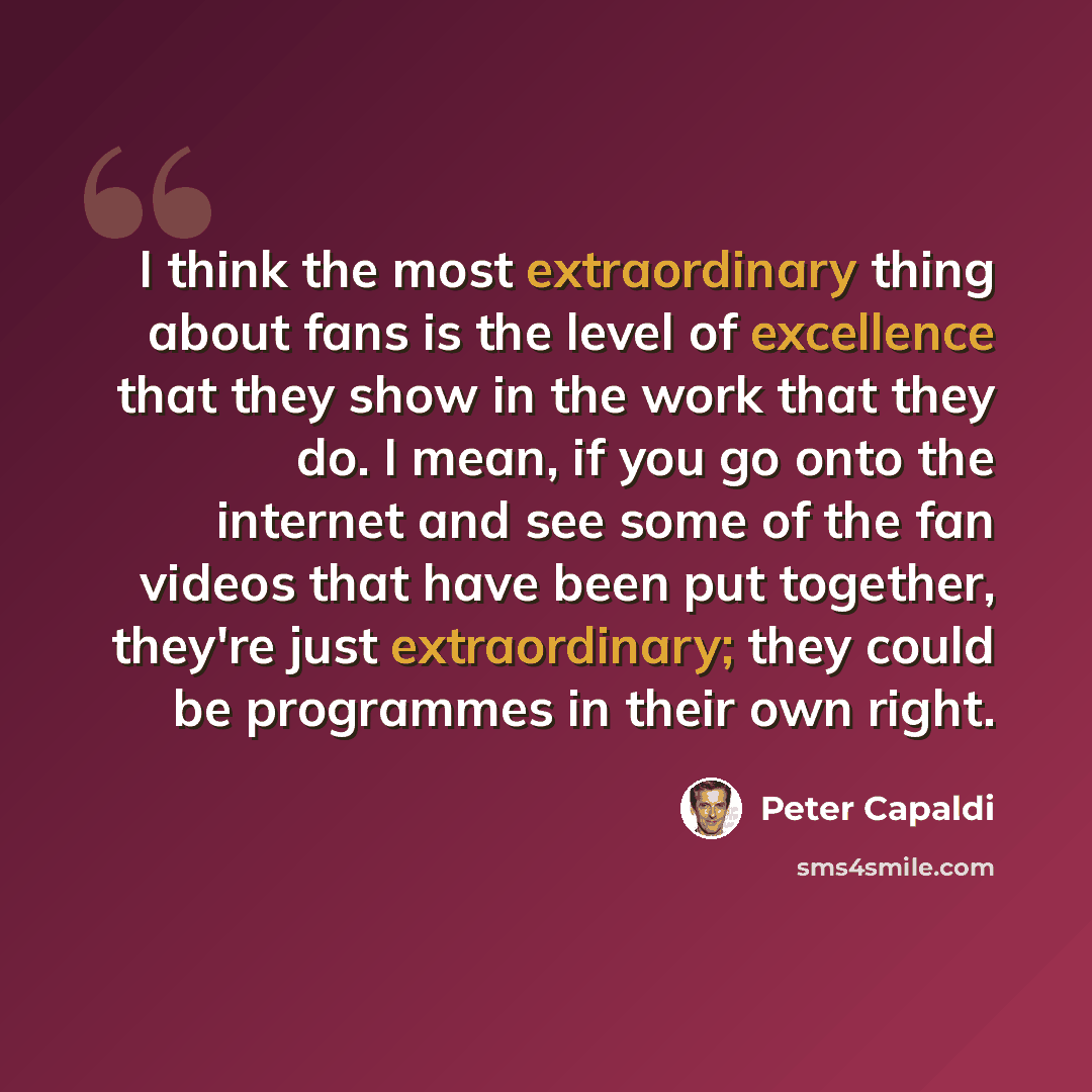 “I think the most extraordinary thing about fans is the level of excellence that they show in the work that they do. I mean, if you go onto the internet and see some of the fan videos that have been put together, they're just extraordinary; they could be programmes in their own right.” quote by Peter Capaldi