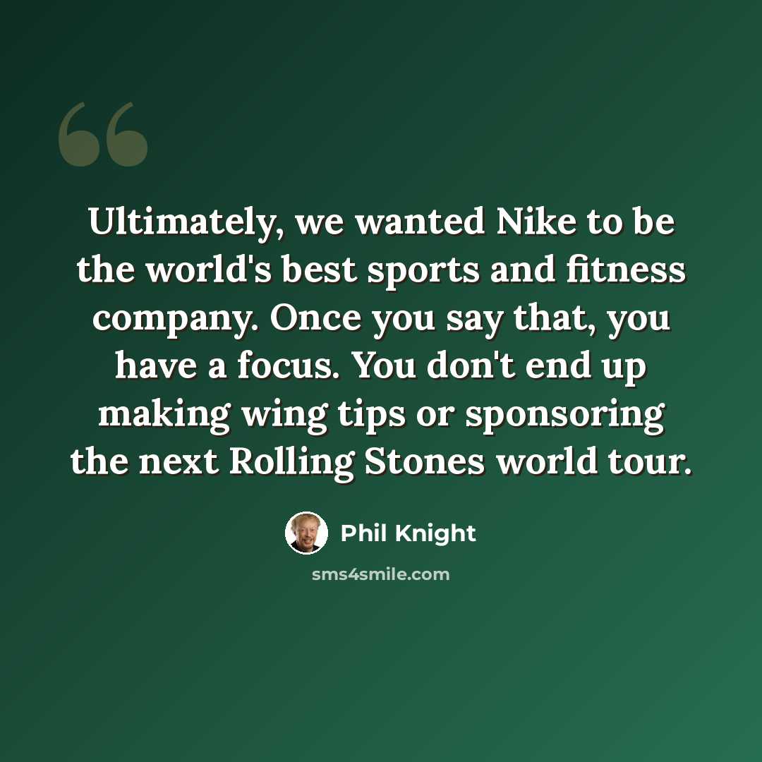 “Ultimately, we wanted Nike to be the world's best sports and fitness company. Once you say that, you have a focus. You don't end up making wing tips or sponsoring the next Rolling Stones world tour.” quote by Phil Knight