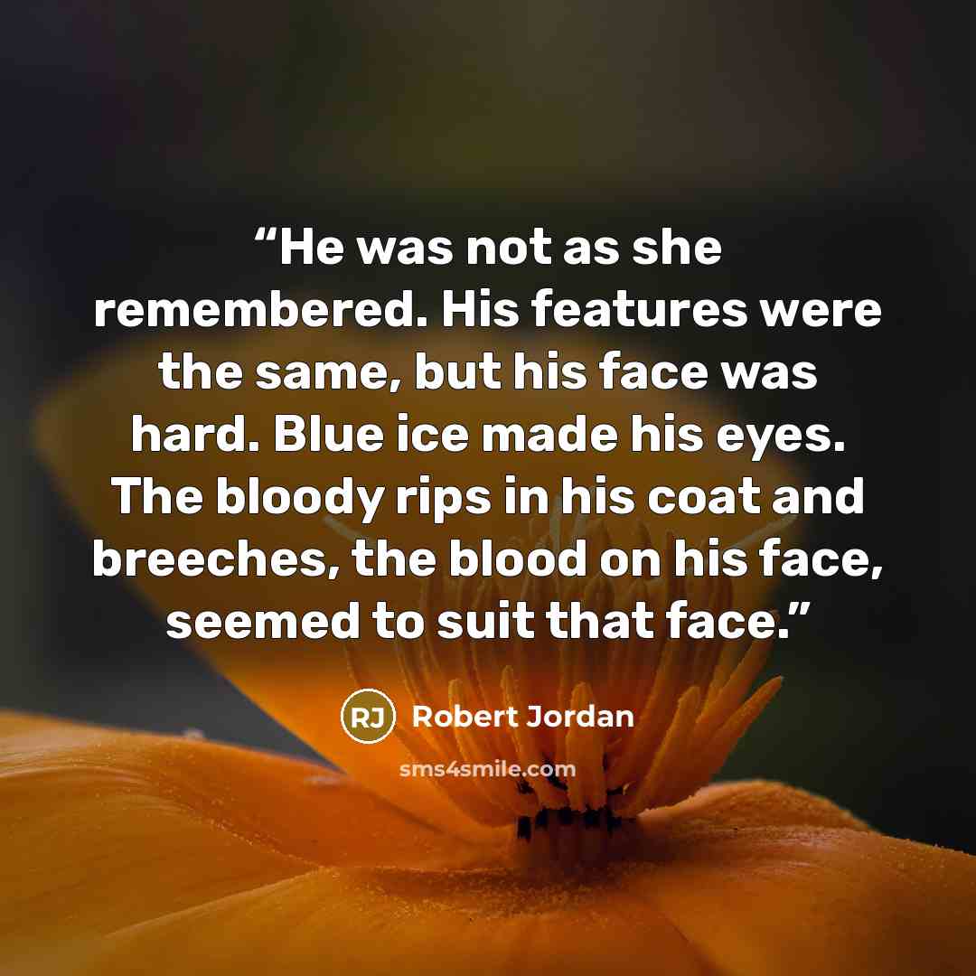 “He was not as she remembered. His features were the same, but his face was hard. Blue ice made his eyes. The bloody rips in his coat and breeches, the blood on his face, seemed to suit that face.” quote by Robert Jordan