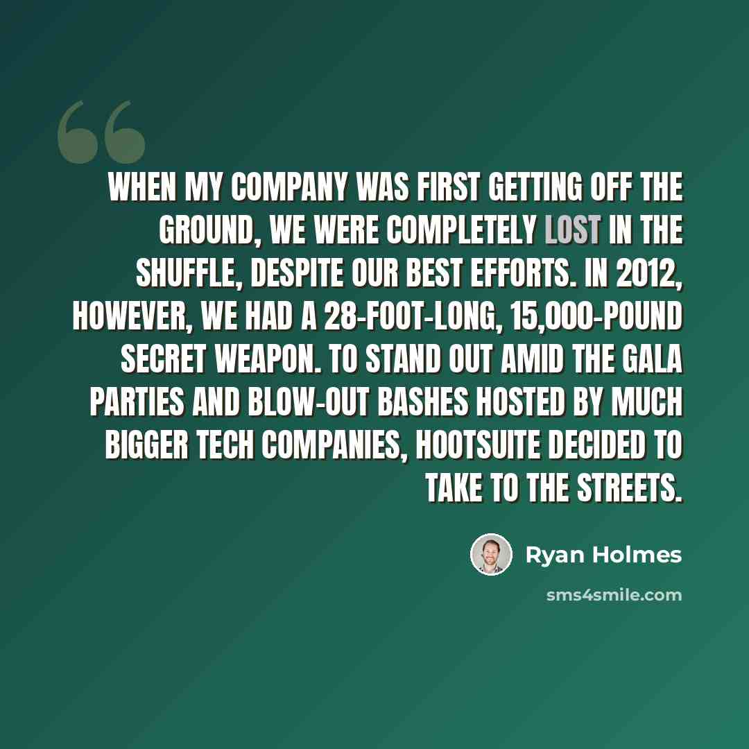 “When my company was first getting off the ground, we were completely lost in the shuffle, despite our best efforts. In 2012, however, we had a 28-foot-long, 15,000-pound secret weapon. To stand out amid the gala parties and blow-out bashes hosted by much bigger tech companies, HootSuite decided to…” quote by Ryan Holmes