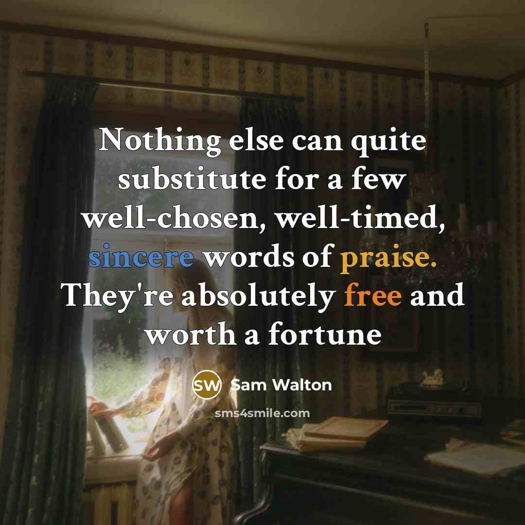 “Nothing else can quite substitute for a few well-chosen, well-timed, sincere words of praise. They're absolutely free and worth a fortune” quote by Sam Walton
