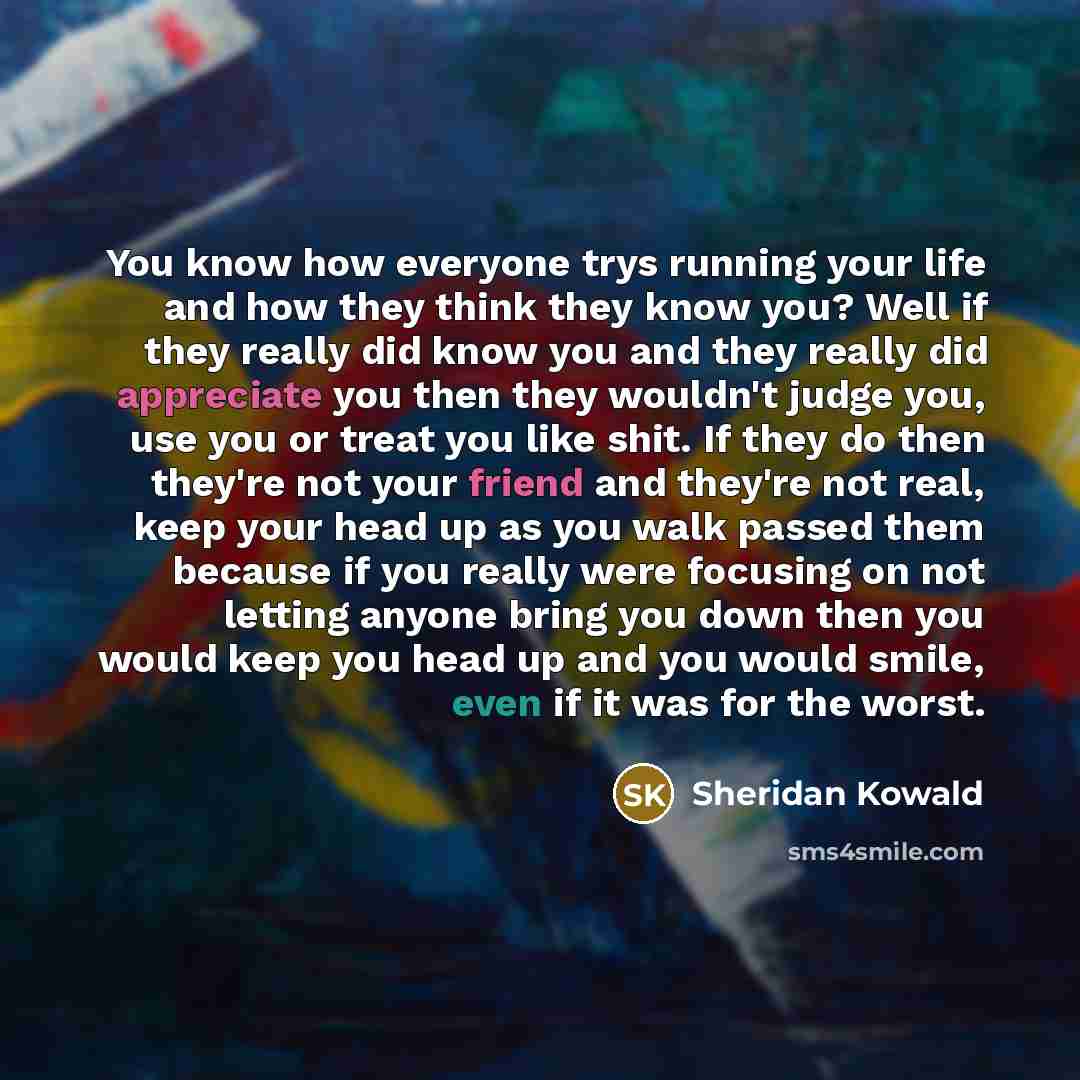 “You know how everyone trys running your life and how they think they know you? Well if they really did know you and they really did appreciate you then they wouldn't judge you, use you or treat you like shit. If they do then they're not your friend and they're not real, keep your head up as you…” quote by Sheridan Kowald