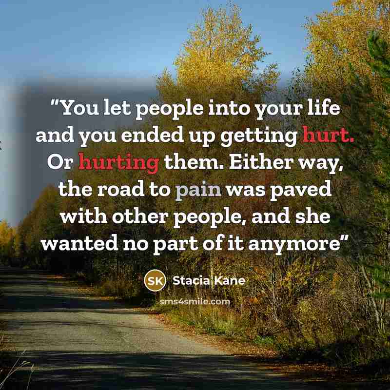 “You let people into your life and you ended up getting hurt. Or hurting them. Either way, the road to pain was paved with other people, and she wanted no part of it anymore” quote by Stacia Kane