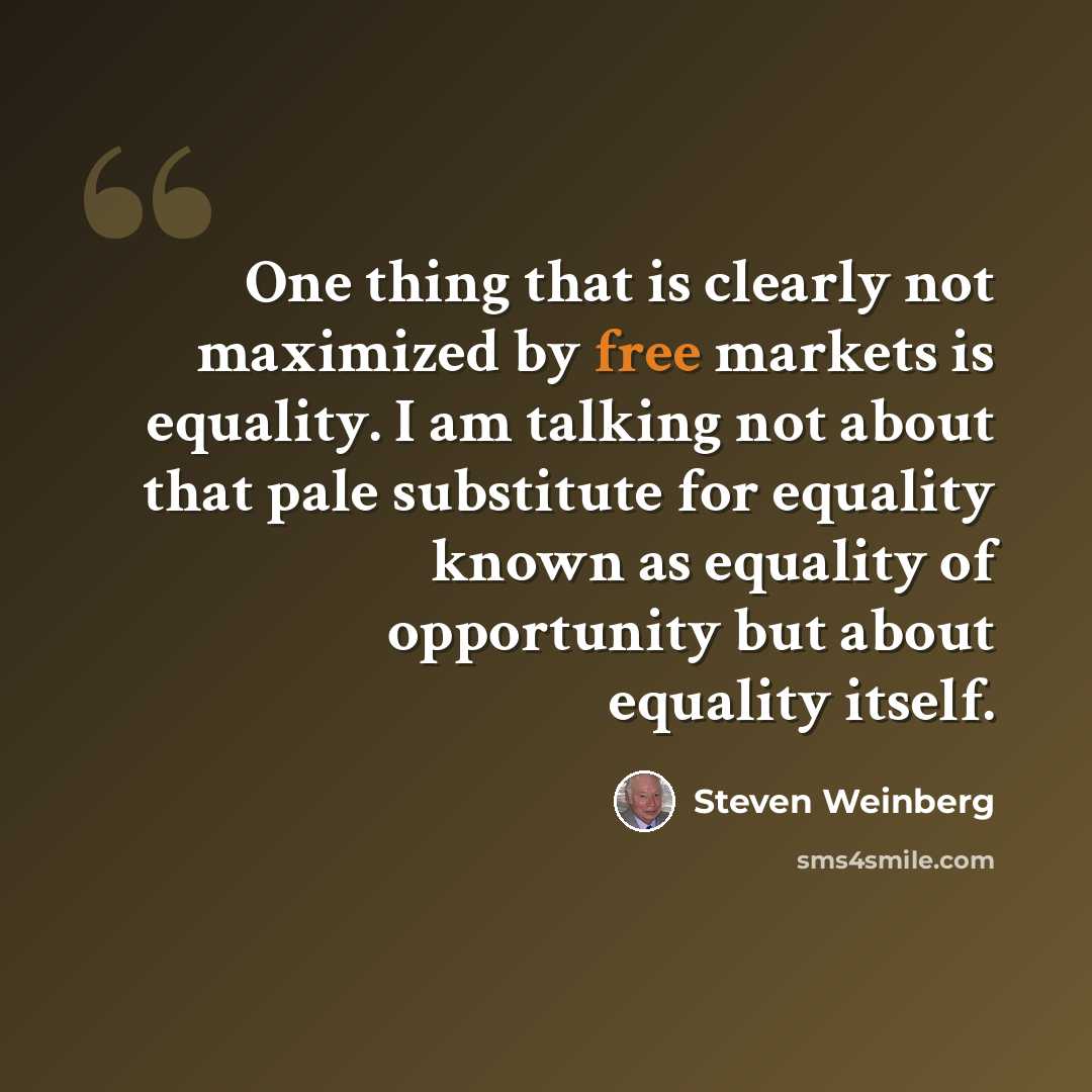 “One thing that is clearly not maximized by free markets is equality. I am talking not about that pale substitute for equality known as equality of opportunity but about equality itself.” quote by Steven Weinberg