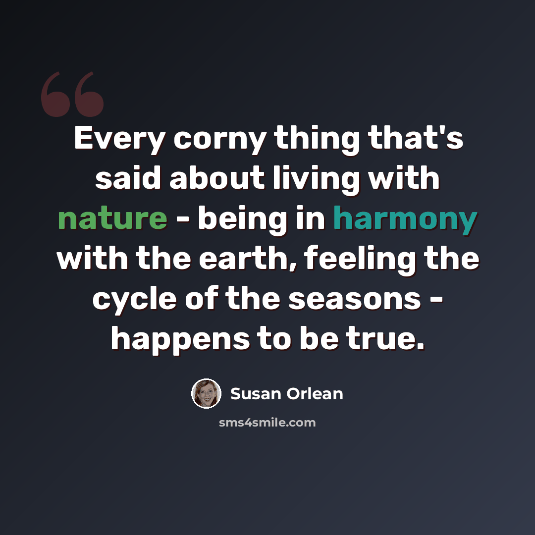 “Every corny thing that's said about living with nature - being in harmony with the earth, feeling the cycle of the seasons - happens to be true.” quote by Susan Orlean