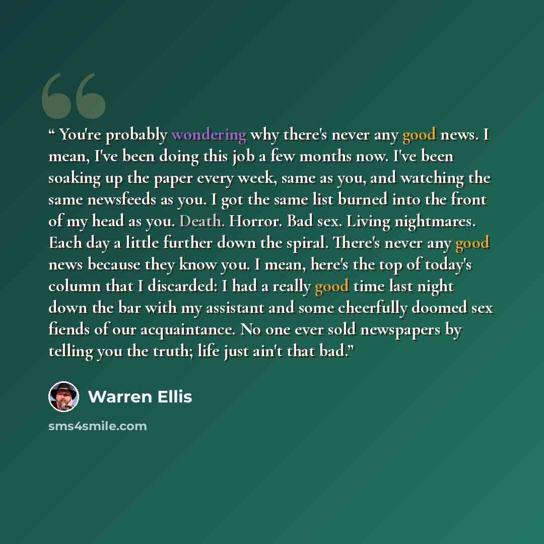 “You're probably wondering why there's never any good news. I mean, I've been doing this job a few months now. I've been soaking up the paper every week, same as you, and watching the same newsfeeds as you. I got the same list burned into the front of my head as you. Death. Horror. Bad sex. Living…” quote by Warren Ellis