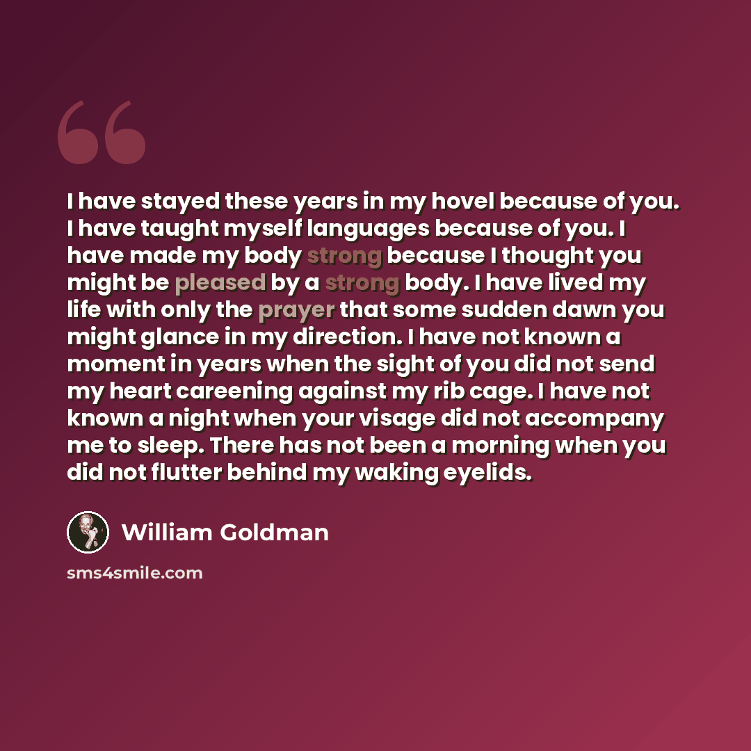“I have stayed these years in my hovel because of you. I have taught myself languages because of you. I have made my body strong because I thought you might be pleased by a strong body. I have lived my life with only the prayer that some sudden dawn you might glance in my direction. I have not…” quote by William Goldman