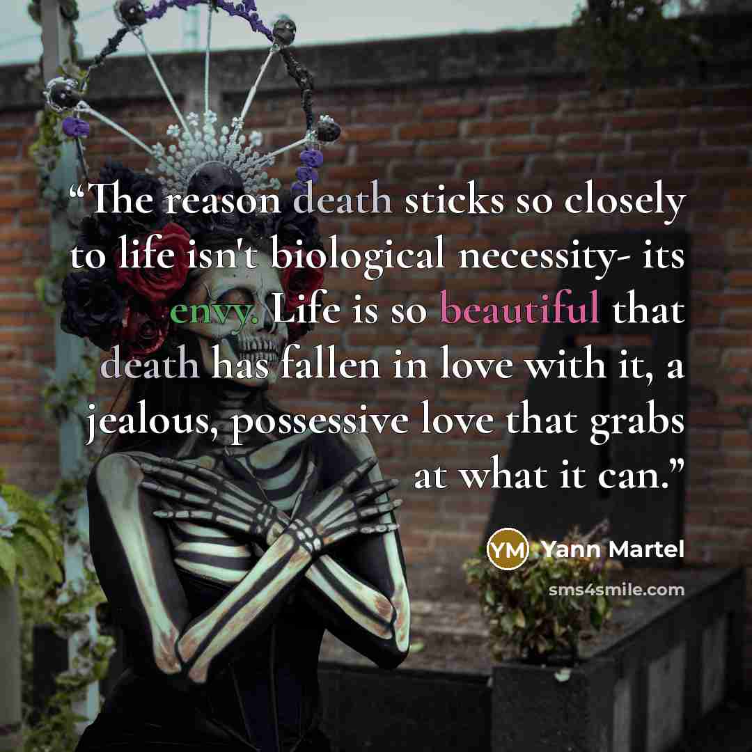 “The reason death sticks so closely to life isn't biological necessity- its envy. Life is so beautiful that death has fallen in love with it, a jealous, possessive love that grabs at what it can.” quote by Yann Martel