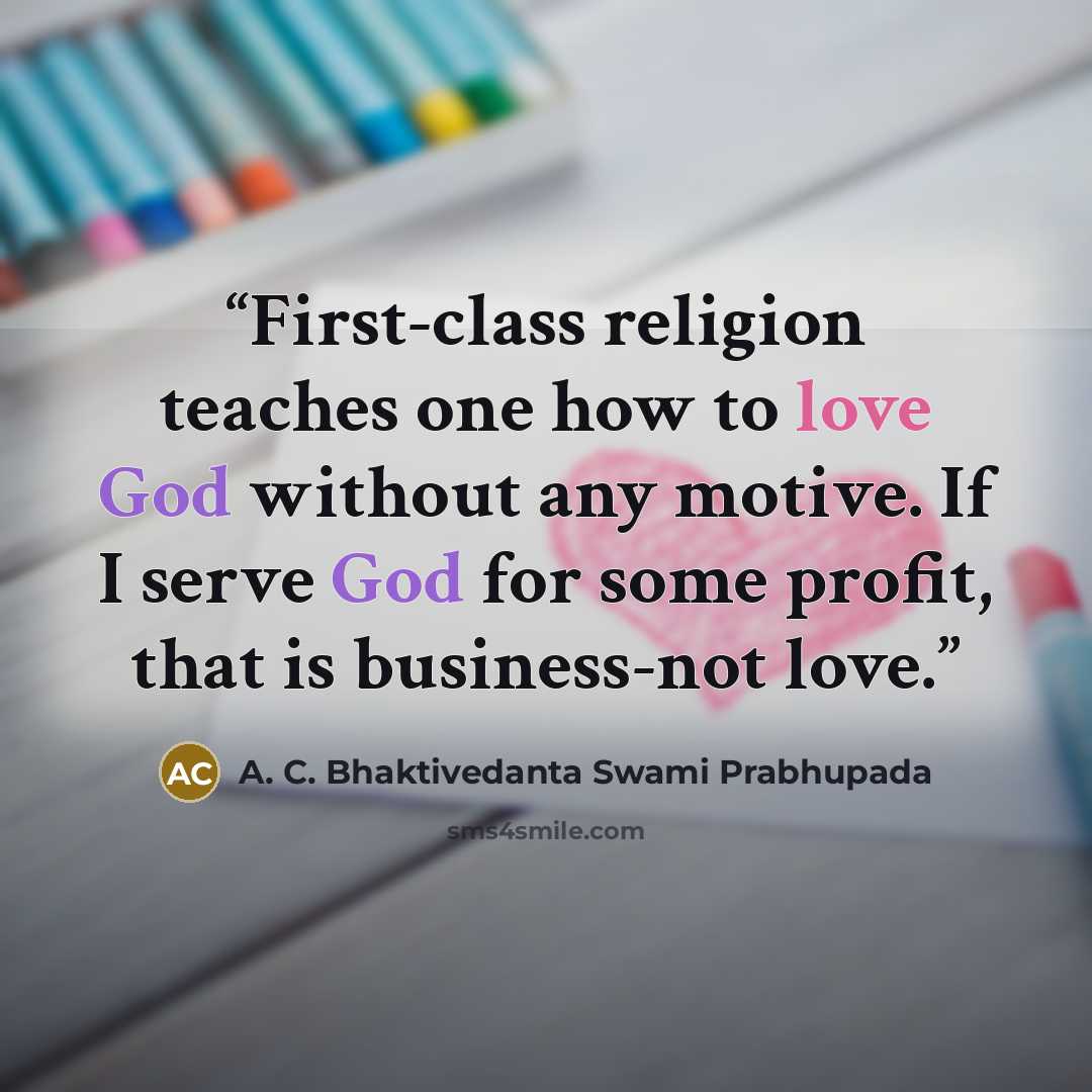 “First-class religion teaches one how to love God without any motive. If I serve God for some profit, that is business-not love.” quote by A. C. Bhaktivedanta Swami Prabhupada