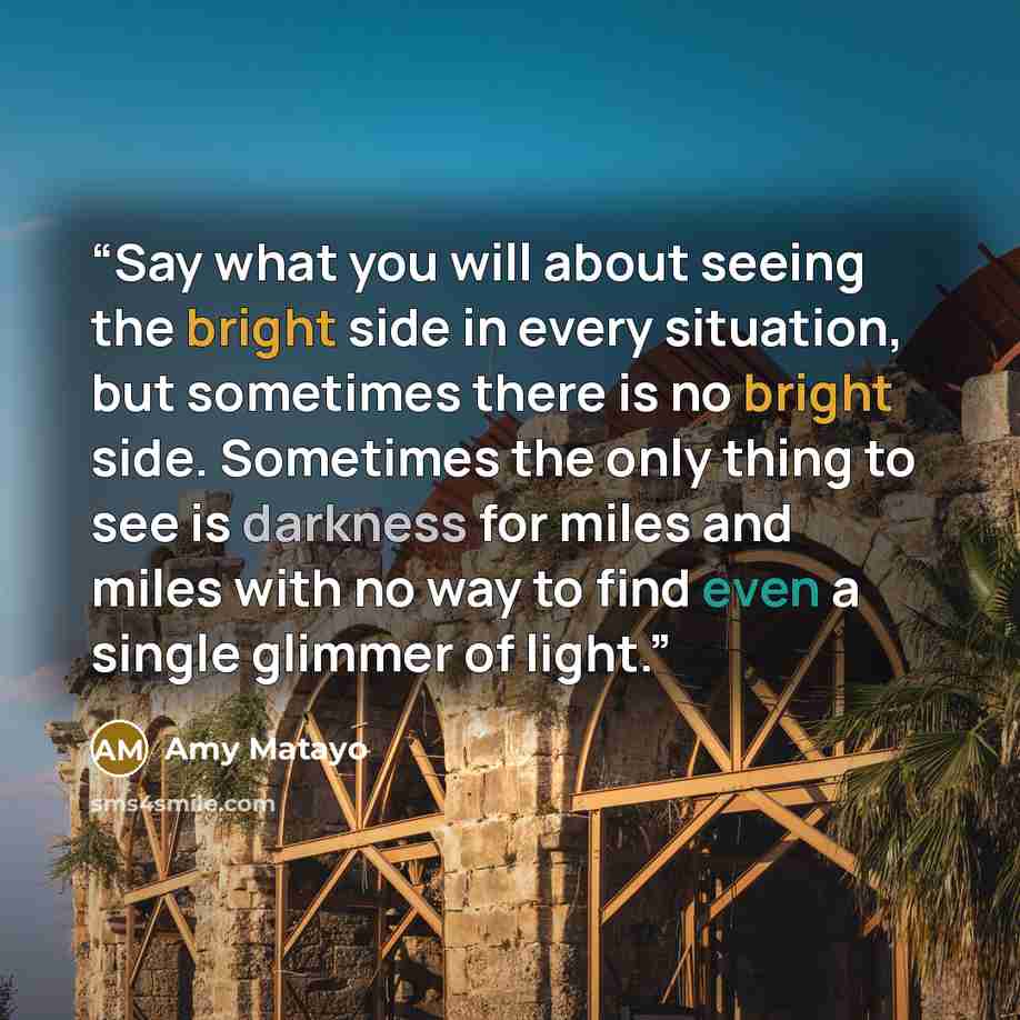 “Say what you will about seeing the bright side in every situation, but sometimes there is no bright side. Sometimes the only thing to see is darkness for miles and miles with no way to find even a single glimmer of light.” quote by Amy Matayo