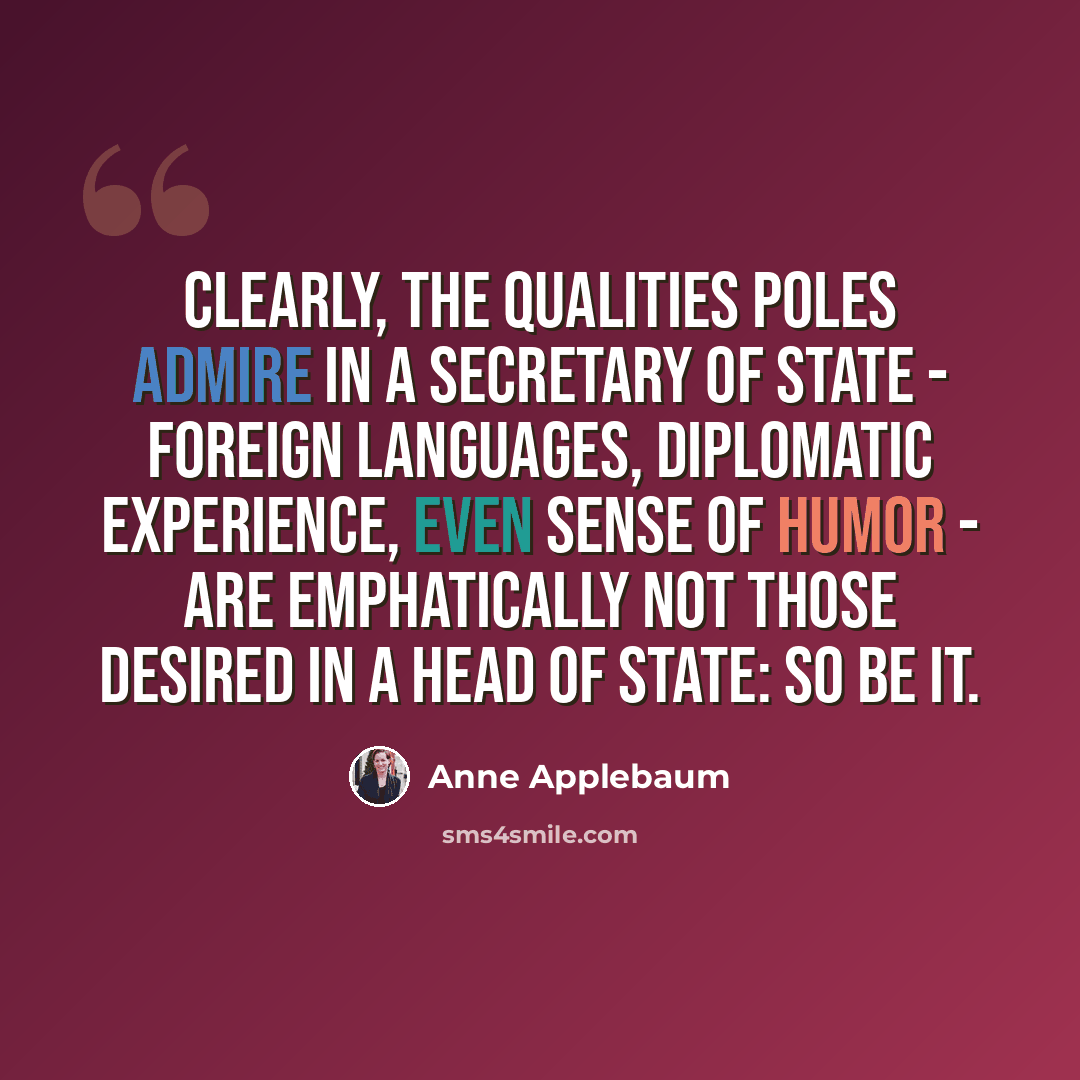 “Clearly, the qualities Poles admire in a secretary of state - foreign languages, diplomatic experience, even sense of humor - are emphatically not those desired in a head of state: So be it.” quote by Anne Applebaum