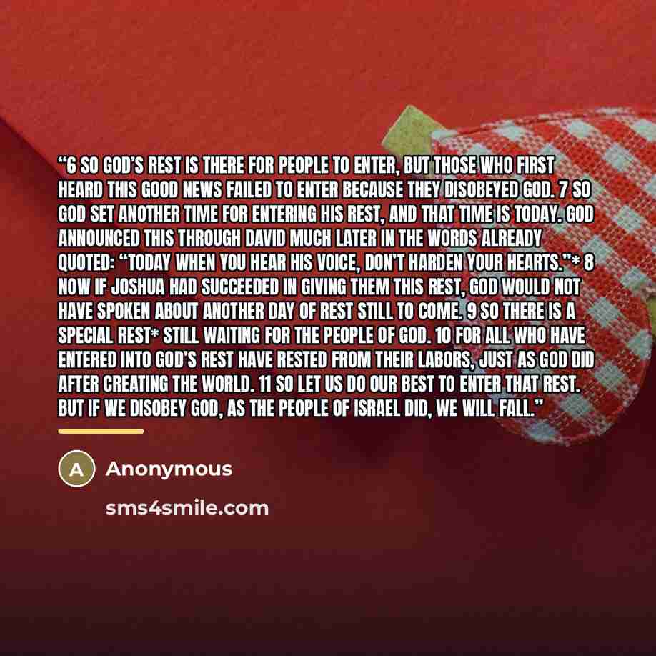 “6 So God’s rest is there for people to enter, but those who first heard this good news failed to enter because they disobeyed God. 7 So God set another time for entering his rest, and that time is today. God announced this through David much later in the words already quoted: “Today when you hear…” quote by Anonymous