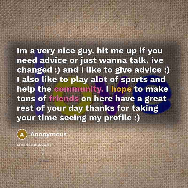 “Im a very nice guy. hit me up if you need advice or just wanna talk. ive changed :) and I like to give advice :) I also like to play alot of sports and help the community. I hope to make tons of friends on here have a great rest of your day thanks for taking your time seeing my profile :)” quote by Anonymous