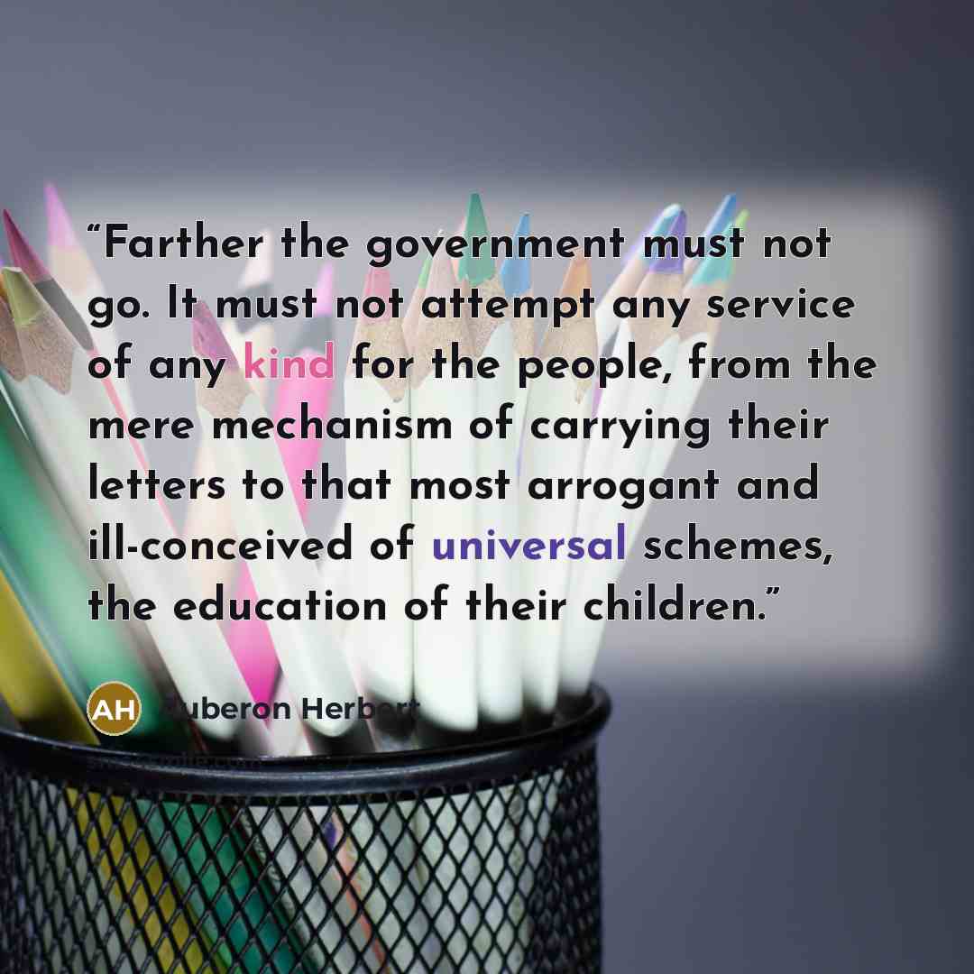 “Farther the government must not go. It must not attempt any service of any kind for the people, from the mere mechanism of carrying their letters to that most arrogant and ill-conceived of universal schemes, the education of their children.” quote by Auberon Herbert