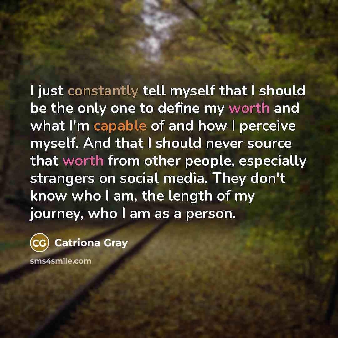 “I just constantly tell myself that I should be the only one to define my worth and what I'm capable of and how I perceive myself. And that I should never source that worth from other people, especially strangers on social media. They don't know who I am, the length of my journey, who I am as a…” quote by Catriona Gray