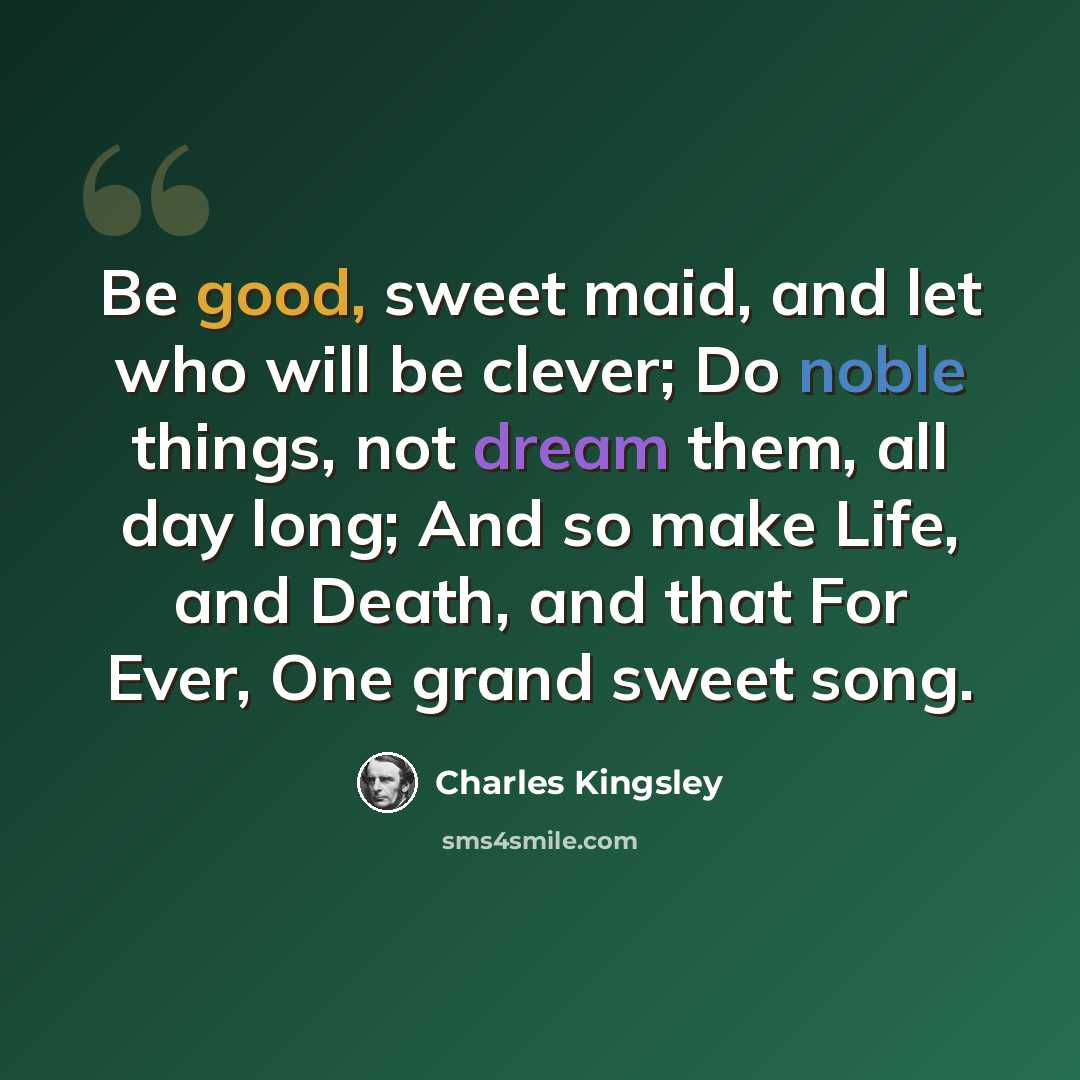 “Be good, sweet maid, and let who will be clever; Do noble things, not dream them, all day long; And so make Life, and Death, and that For Ever, One grand sweet song.” quote by Charles Kingsley