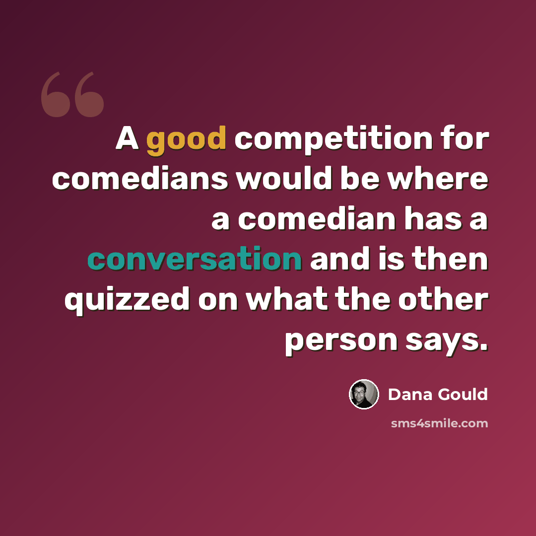 “A good competition for comedians would be where a comedian has a conversation and is then quizzed on what the other person says.” quote by Dana Gould