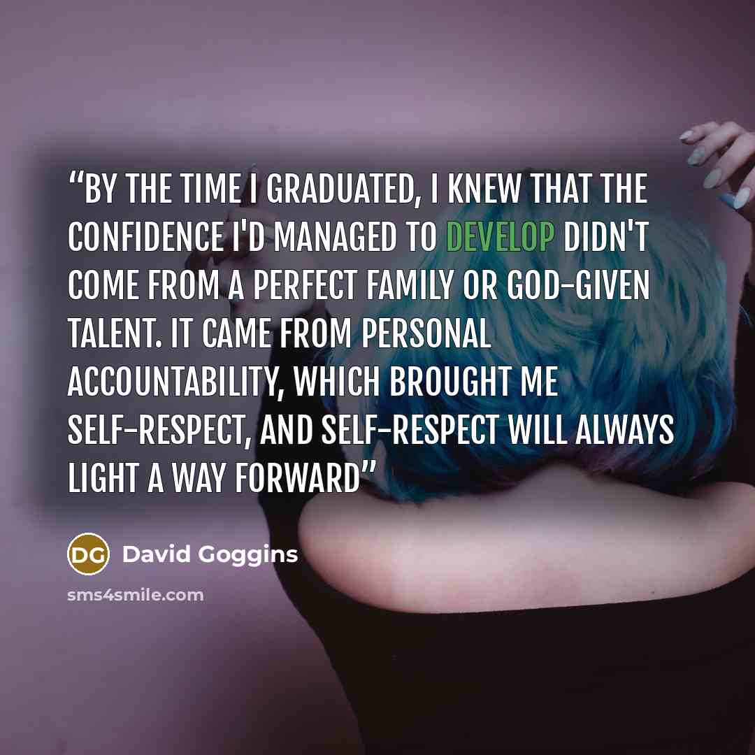 “By the time I graduated, I knew that the confidence I'd managed to develop didn't come from a perfect family or God-given talent. It came from personal accountability, which brought me self-respect, and self-respect will always light a way forward” quote by David Goggins