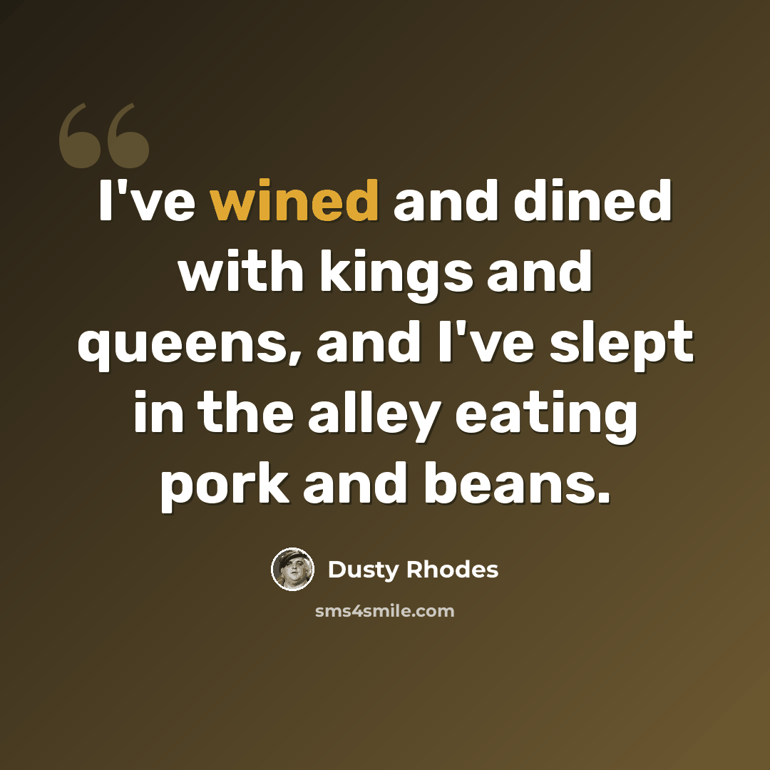 “I've wined and dined with kings and queens, and I've slept in the alley eating pork and beans.” quote by Dusty Rhodes