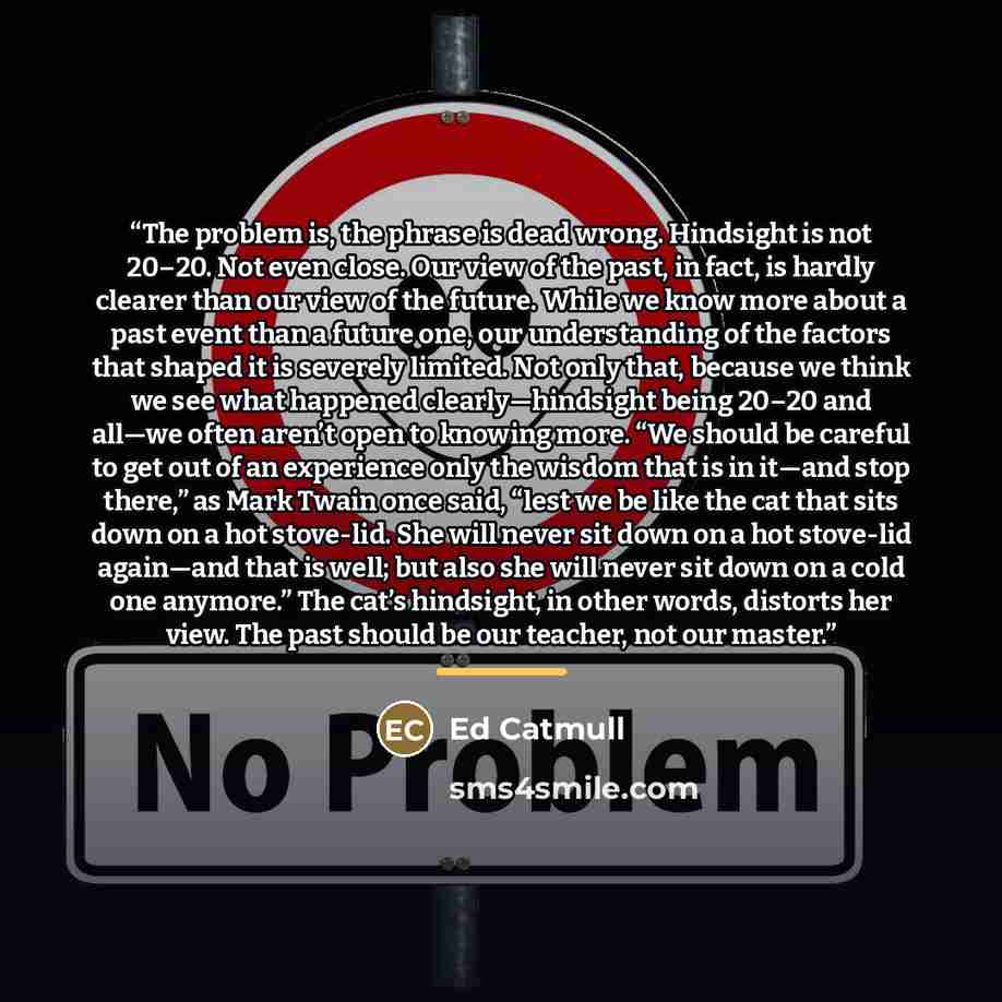 “The problem is, the phrase is dead wrong. Hindsight is not 20–20. Not even close. Our view of the past, in fact, is hardly clearer than our view of the future. While we know more about a past event than a future one, our understanding of the factors that shaped it is severely limited. Not only…” quote by Ed Catmull