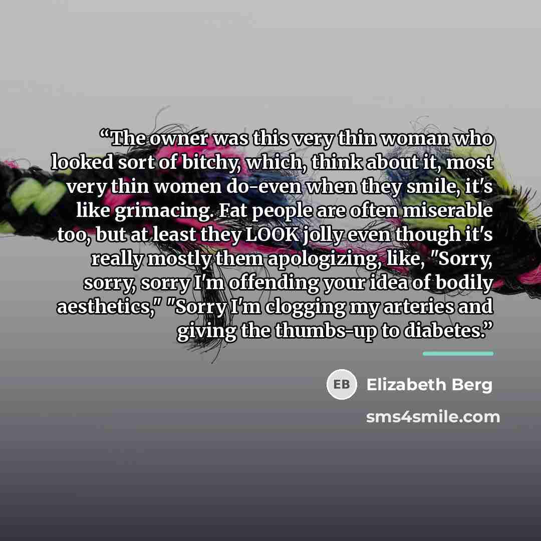 “The owner was this very thin woman who looked sort of bitchy, which, think about it, most very thin women do-even when they smile, it's like grimacing. Fat people are often miserable too, but at least they LOOK jolly even though it's really mostly them apologizing, like, "Sorry, sorry, sorry I'm…” quote by Elizabeth Berg