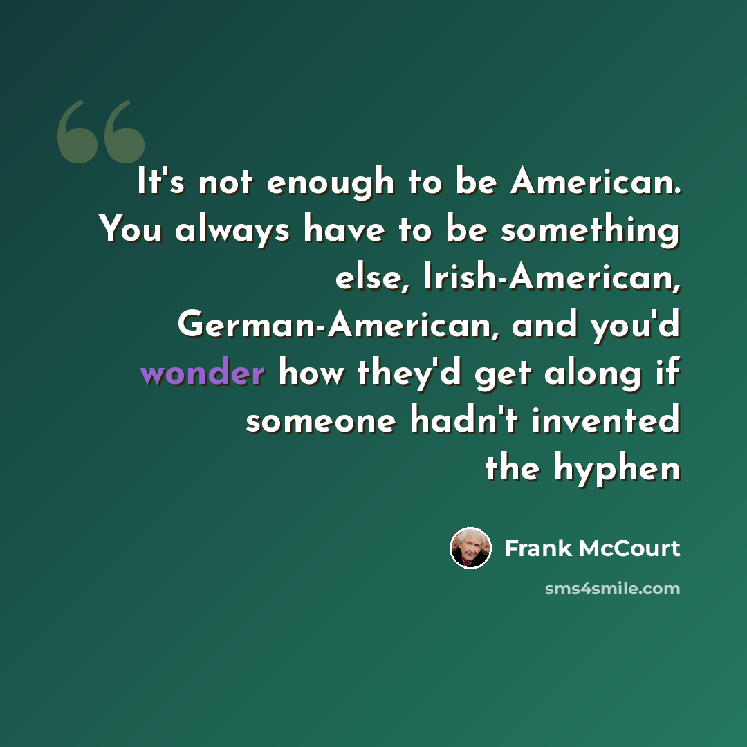 “It's not enough to be American. You always have to be something else, Irish-American, German-American, and you'd wonder how they'd get along if someone hadn't invented the hyphen” quote by Frank McCourt