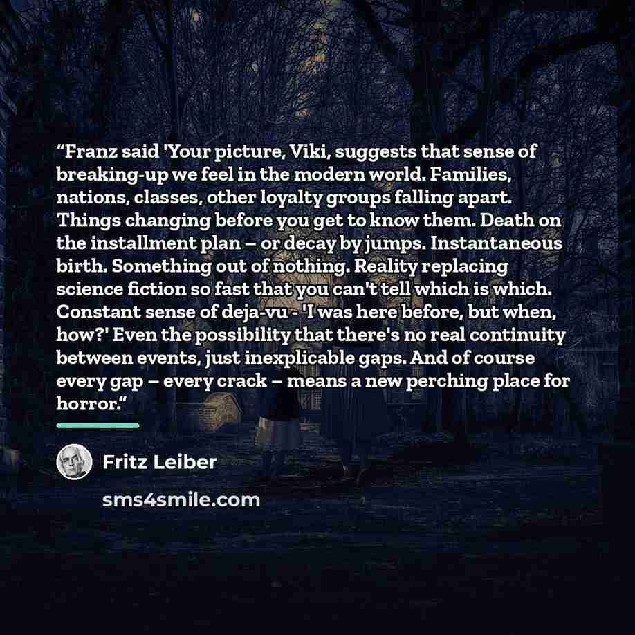 “Franz said 'Your picture, Viki, suggests that sense of breaking-up we feel in the modern world. Families, nations, classes, other loyalty groups falling apart. Things changing before you get to know them. Death on the installment plan – or decay by jumps. Instantaneous birth. Something out of…” quote by Fritz Leiber