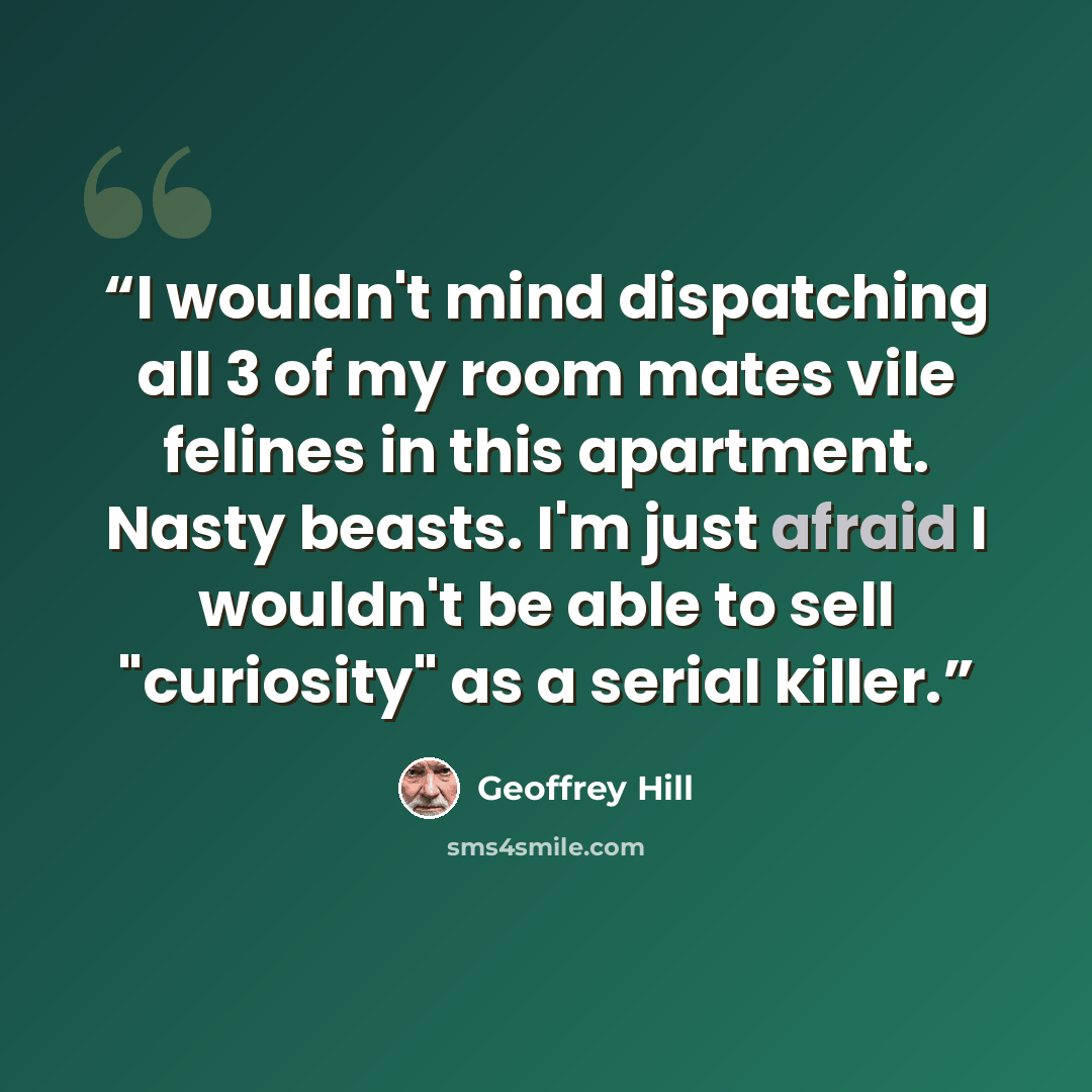 “I wouldn't mind dispatching all 3 of my room mates vile felines in this apartment. Nasty beasts. I'm just afraid I wouldn't be able to sell "curiosity" as a serial killer.” quote by Geoffrey Hill