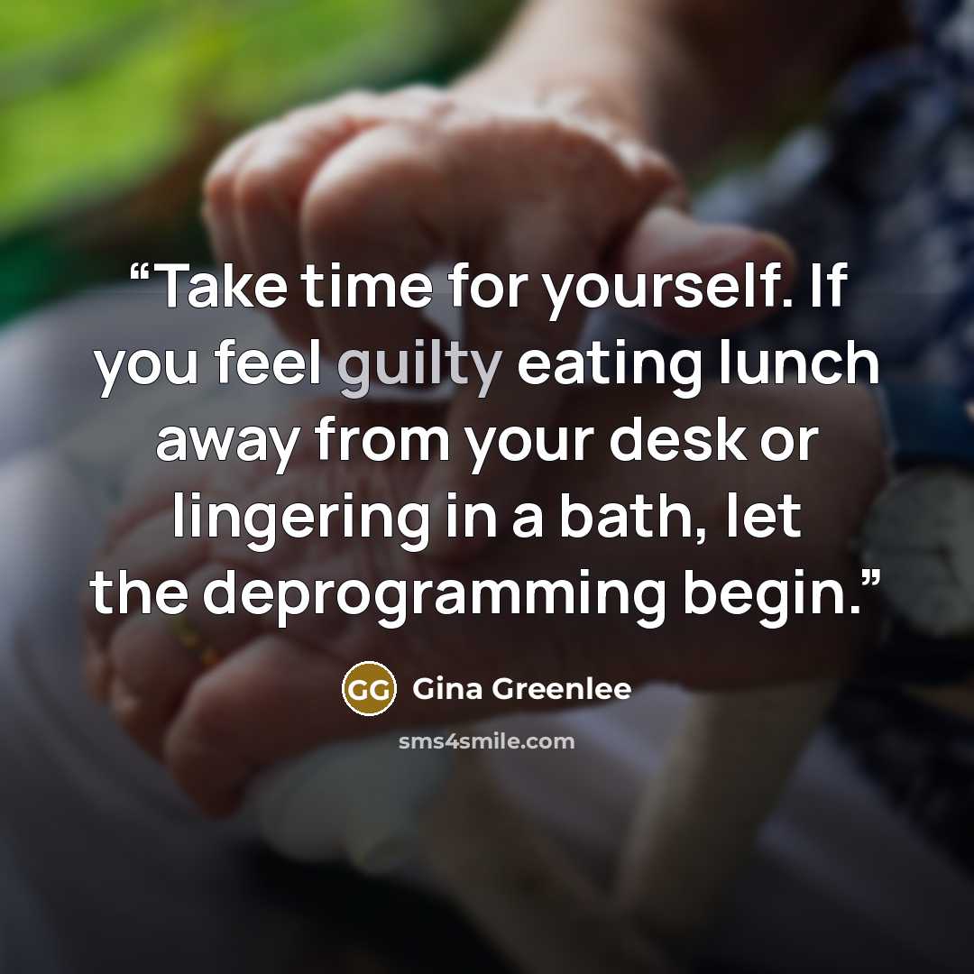 “Take time for yourself. If you feel guilty eating lunch away from your desk or lingering in a bath, let the deprogramming begin.” quote by Gina Greenlee
