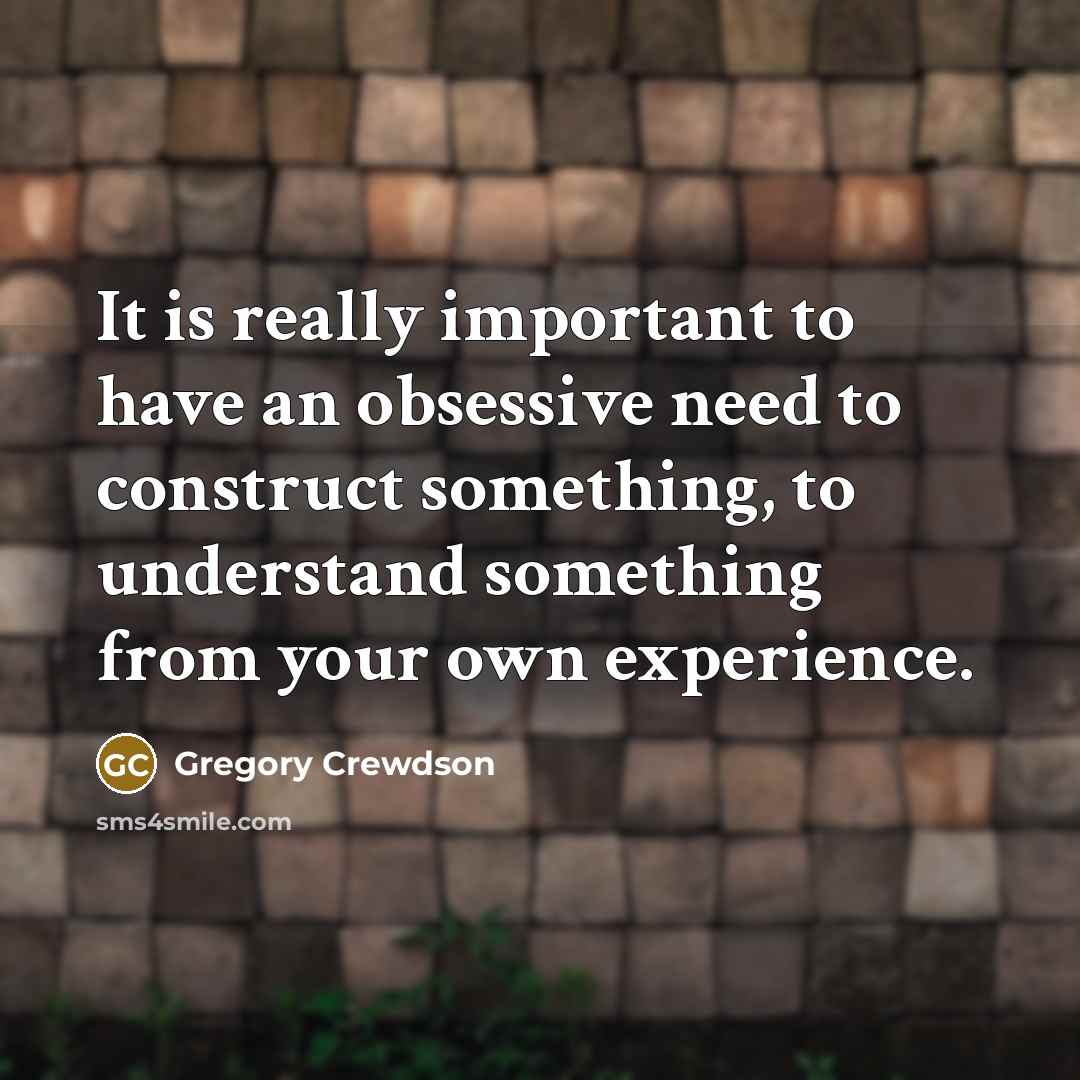 “It is really important to have an obsessive need to construct something, to understand something from your own experience.” quote by Gregory Crewdson