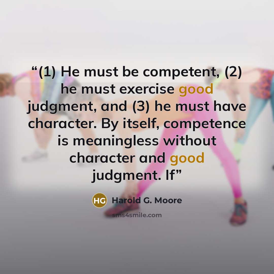 “(1) He must be competent, (2) he must exercise good judgment, and (3) he must have character. By itself, competence is meaningless without character and good judgment. If” quote by Harold G. Moore