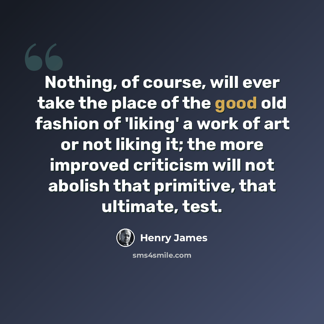 “Nothing, of course, will ever take the place of the good old fashion of 'liking' a work of art or not liking it; the more improved criticism will not abolish that primitive, that ultimate, test.” quote by Henry James