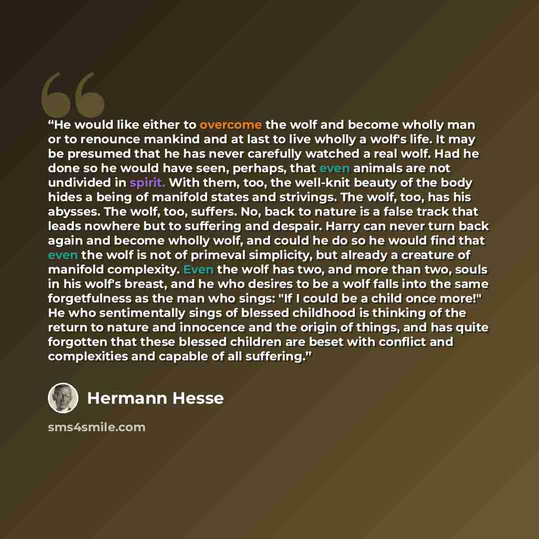 “He would like either to overcome the wolf and become wholly man or to renounce mankind and at last to live wholly a wolf's life. It may be presumed that he has never carefully watched a real wolf. Had he done so he would have seen, perhaps, that even animals are not undivided in spirit. With them…” quote by Hermann Hesse