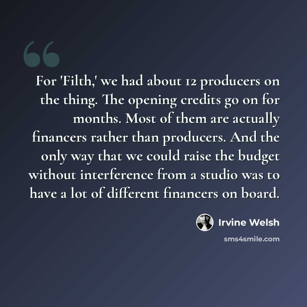 “For 'Filth,' we had about 12 producers on the thing. The opening credits go on for months. Most of them are actually financers rather than producers. And the only way that we could raise the budget without interference from a studio was to have a lot of different financers on board.” quote by Irvine Welsh