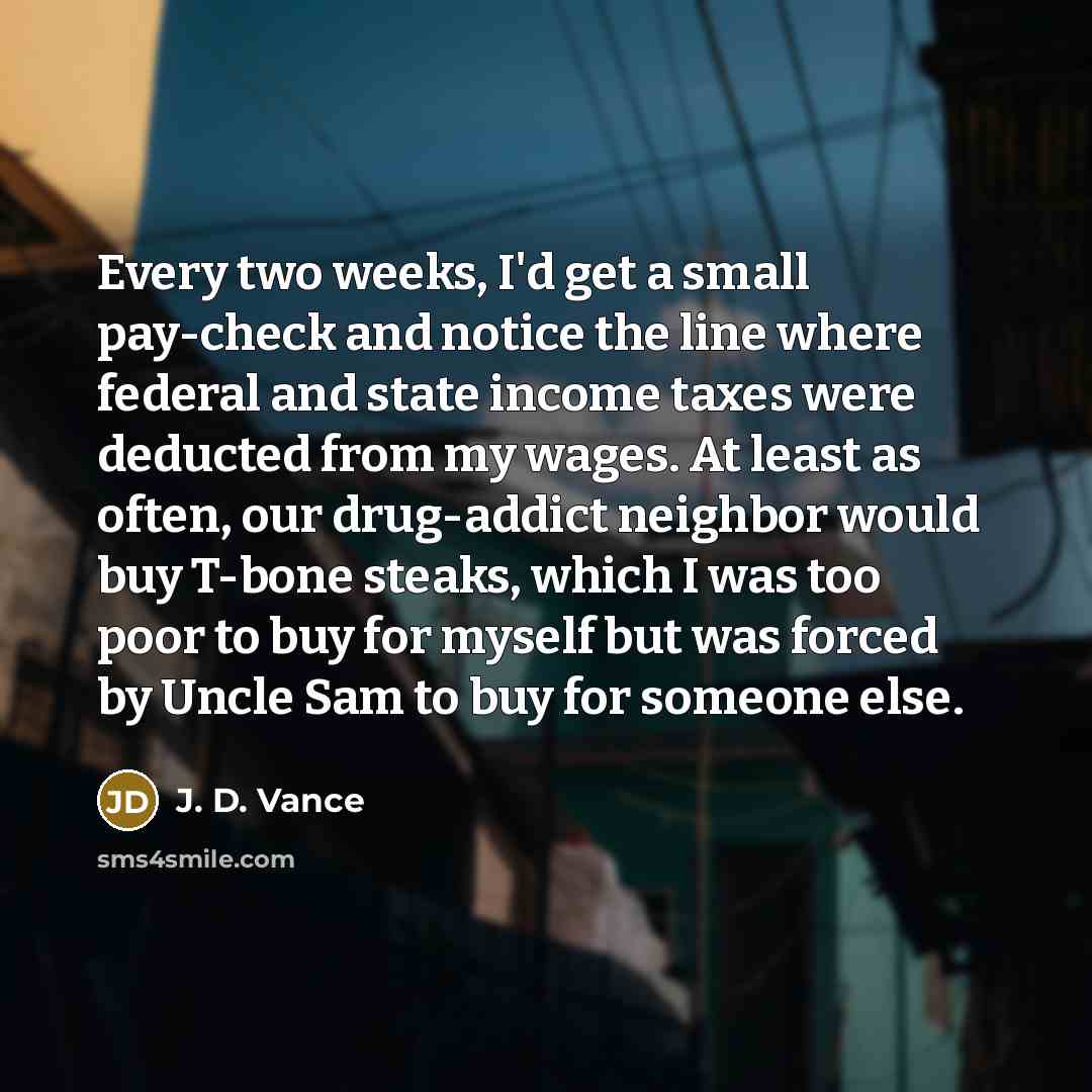 “Every two weeks, I'd get a small pay-check and notice the line where federal and state income taxes were deducted from my wages. At least as often, our drug-addict neighbor would buy T-bone steaks, which I was too poor to buy for myself but was forced by Uncle Sam to buy for someone else.” quote by J. D. Vance