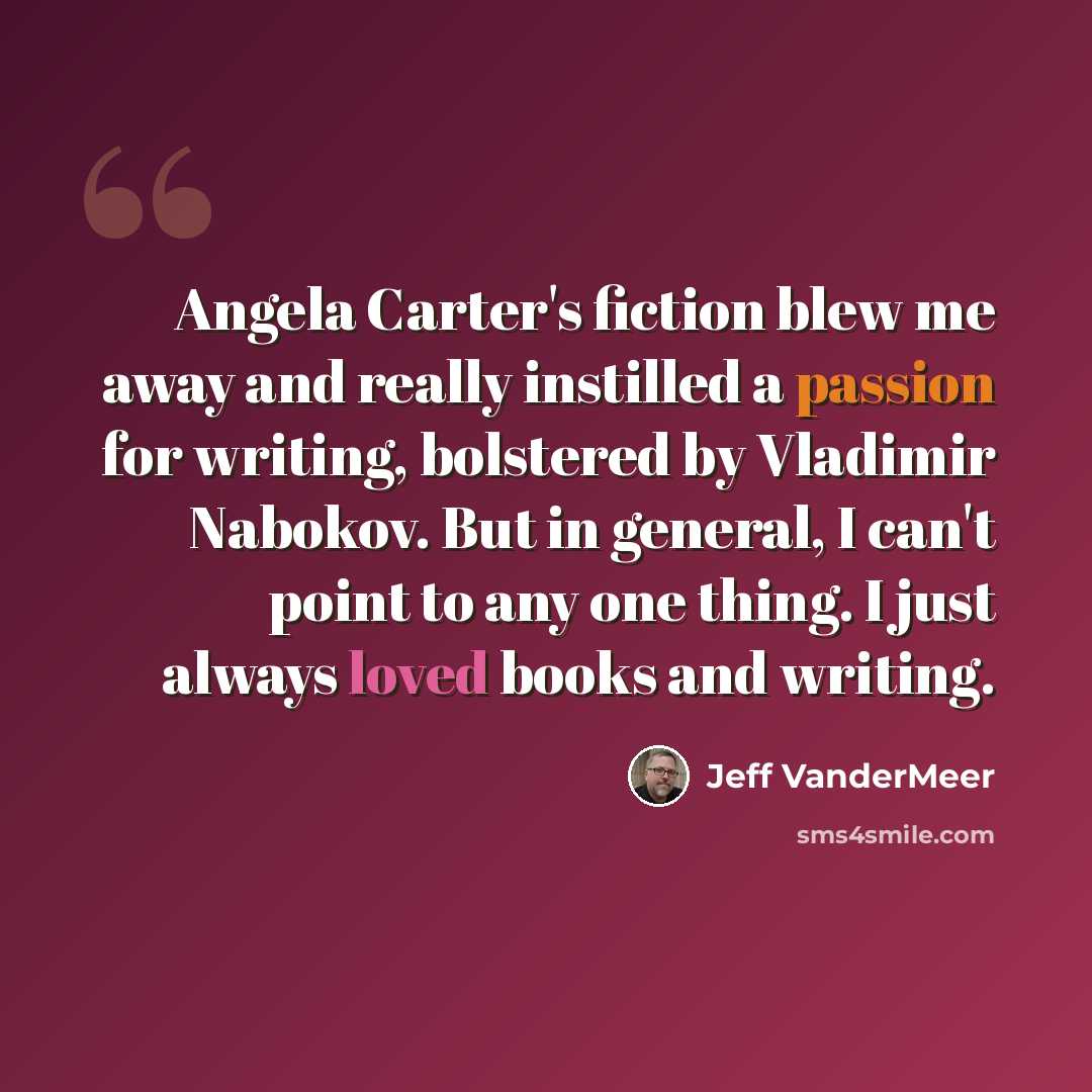 “Angela Carter's fiction blew me away and really instilled a passion for writing, bolstered by Vladimir Nabokov. But in general, I can't point to any one thing. I just always loved books and writing.” quote by Jeff VanderMeer
