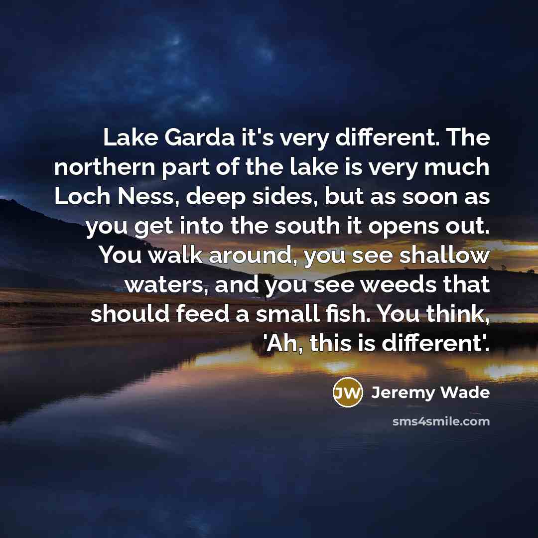“Lake Garda it's very different. The northern part of the lake is very much Loch Ness, deep sides, but as soon as you get into the south it opens out. You walk around, you see shallow waters, and you see weeds that should feed a small fish. You think, 'Ah, this is different'.” quote by Jeremy Wade