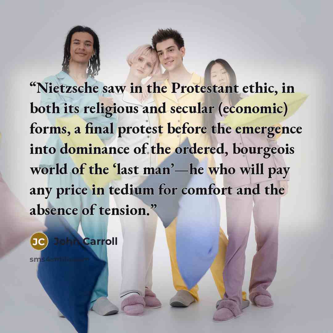 “Nietzsche saw in the Protestant ethic, in both its religious and secular (economic) forms, a final protest before the emergence into dominance of the ordered, bourgeois world of the ‘last man’—he who will pay any price in tedium for comfort and the absence of tension.” quote by John Carroll