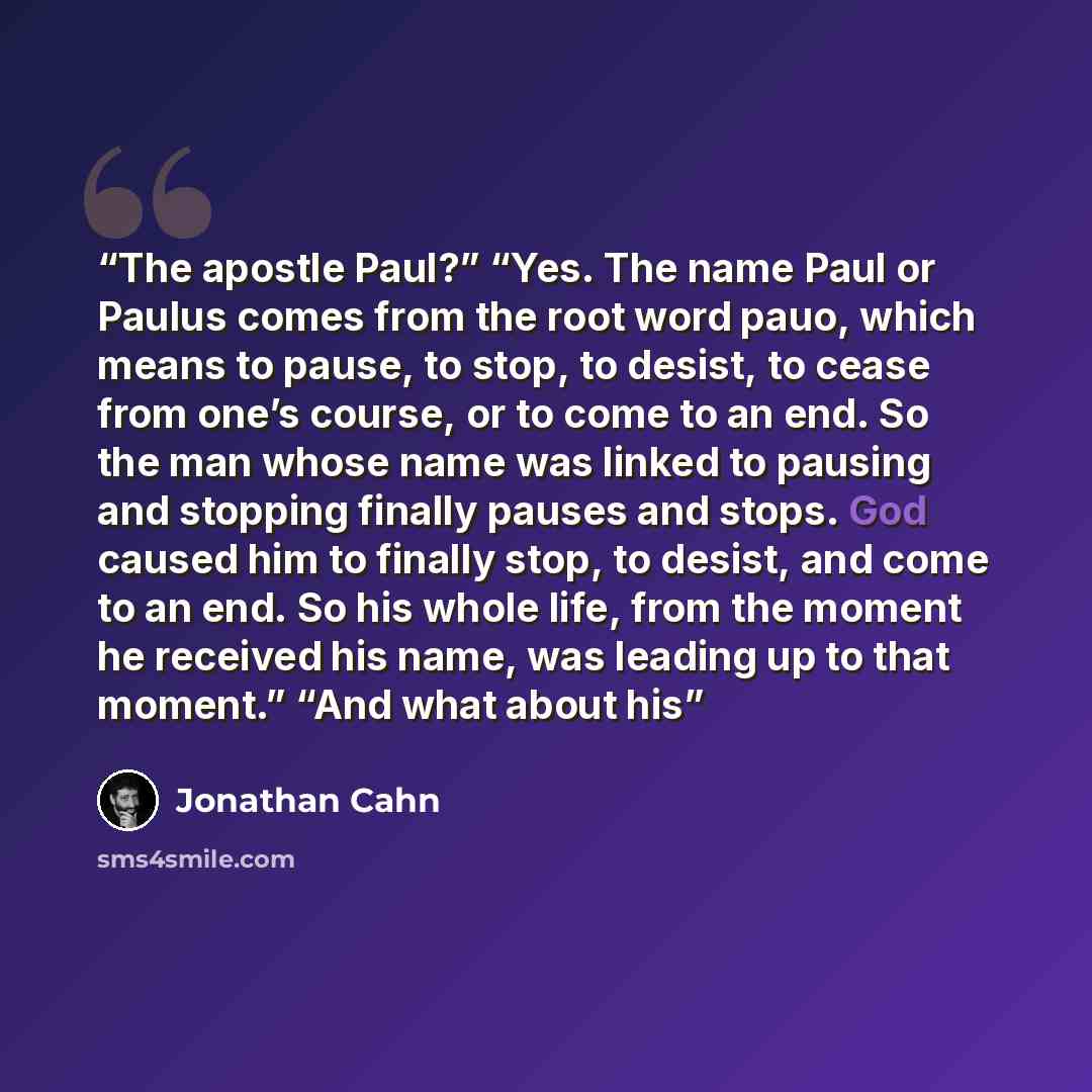 “The apostle Paul?” “Yes. The name Paul or Paulus comes from the root word pauo, which means to pause, to stop, to desist, to cease from one’s course, or to come to an end. So the man whose name was linked to pausing and stopping finally pauses and stops. God caused him to finally stop, to desist…” quote by Jonathan Cahn