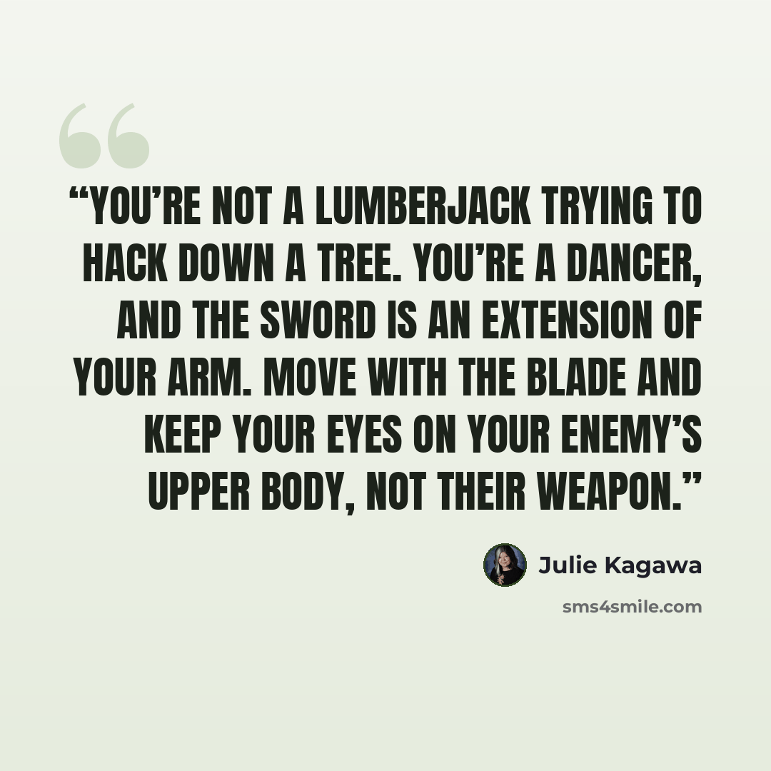 “You’re not a lumberjack trying to hack down a tree. You’re a dancer, and the sword is an extension of your arm. Move with the blade and keep your eyes on your enemy’s upper body, not their weapon.” quote by Julie Kagawa