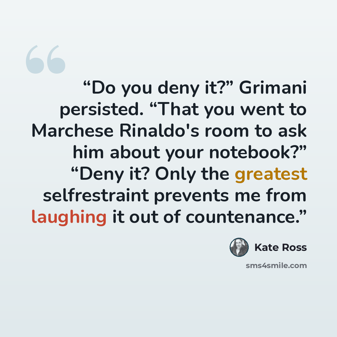 “Do you deny it?” Grimani persisted. “That you went to Marchese Rinaldo's room to ask him about your notebook?” “Deny it? Only the greatest selfrestraint prevents me from laughing it out of countenance.” quote by Kate Ross