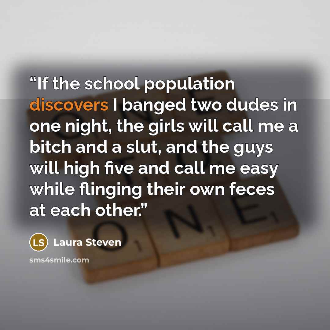“If the school population discovers I banged two dudes in one night, the girls will call me a bitch and a slut, and the guys will high five and call me easy while flinging their own feces at each other.” quote by Laura Steven