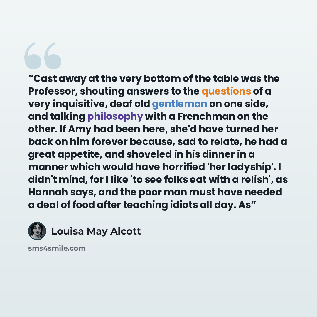 “Cast away at the very bottom of the table was the Professor, shouting answers to the questions of a very inquisitive, deaf old gentleman on one side, and talking philosophy with a Frenchman on the other. If Amy had been here, she'd have turned her back on him forever because, sad to relate, he had…” quote by Louisa May Alcott