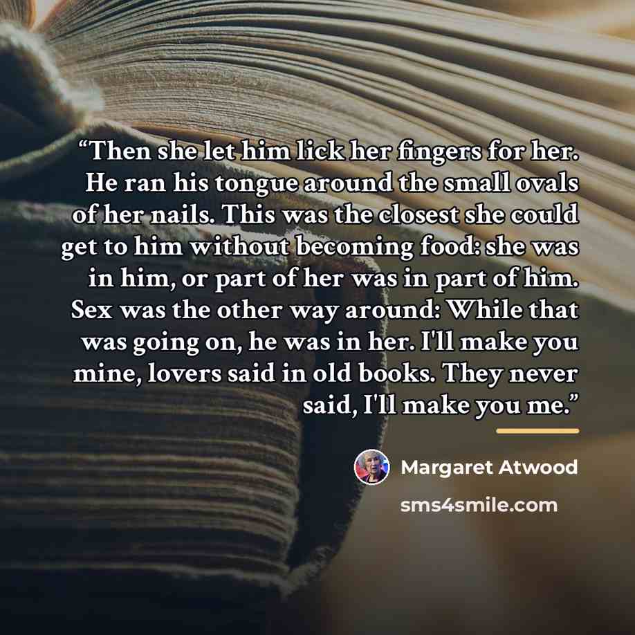“Then she let him lick her fingers for her. He ran his tongue around the small ovals of her nails. This was the closest she could get to him without becoming food: she was in him, or part of her was in part of him. Sex was the other way around: While that was going on, he was in her. I'll make you…” quote by Margaret Atwood